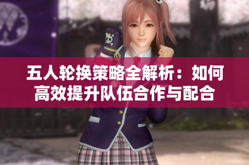 五人轮换策略全解析：如何高效提升队伍合作与配合
