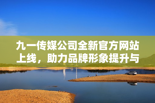 九一传媒公司全新官方网站上线，助力品牌形象提升与传播