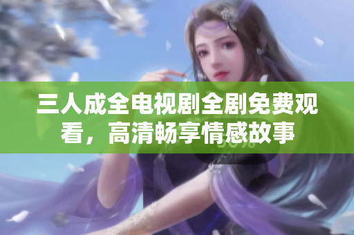 三人成全电视剧全剧免费观看，高清畅享情感故事