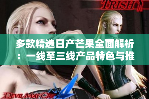 多款精选日产芒果全面解析：一线至三线产品特色与推荐