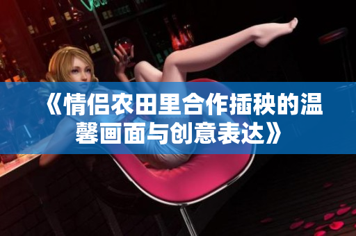 《情侣农田里合作插秧的温馨画面与创意表达》