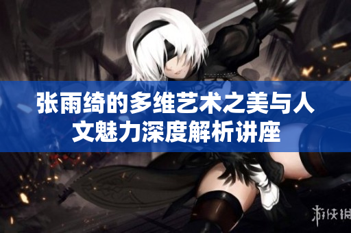 张雨绮的多维艺术之美与人文魅力深度解析讲座