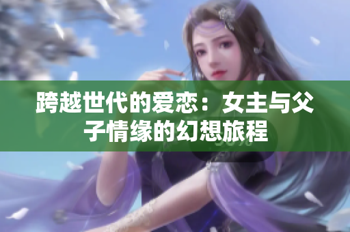 跨越世代的爱恋：女主与父子情缘的幻想旅程