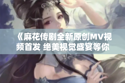 《麻花传剧全新原创MV视频首发 绝美视觉盛宴等你观看》