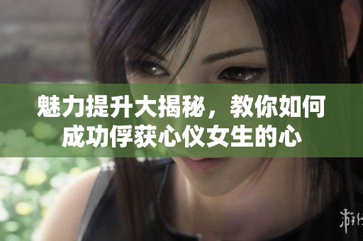 魅力提升大揭秘，教你如何成功俘获心仪女生的心
