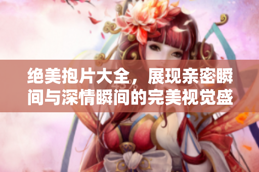 绝美抱片大全，展现亲密瞬间与深情瞬间的完美视觉盛宴