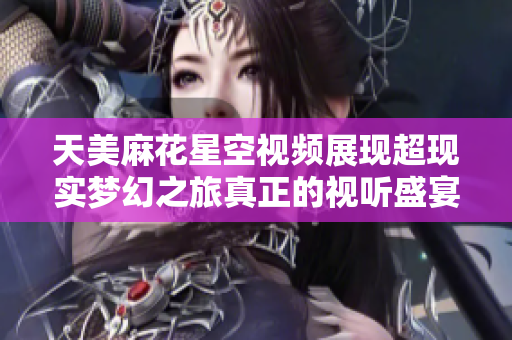 天美麻花星空视频展现超现实梦幻之旅真正的视听盛宴