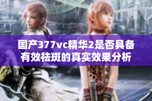 国产377vc精华2是否具备有效祛斑的真实效果分析