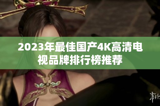 2023年最佳国产4K高清电视品牌排行榜推荐