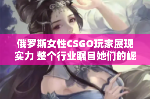 俄罗斯女性CSGO玩家展现实力 整个行业瞩目她们的崛起