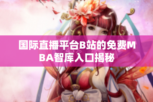 国际直播平台B站的免费MBA智库入口揭秘