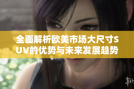 全面解析欧美市场大尺寸SUV的优势与未来发展趋势