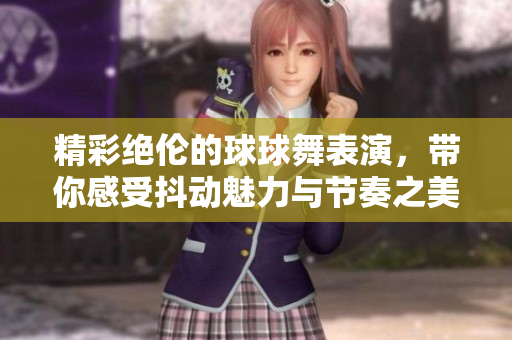 精彩绝伦的球球舞表演，带你感受抖动魅力与节奏之美
