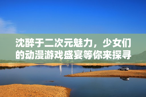 沈醉于二次元魅力，少女们的动漫游戏盛宴等你来探寻