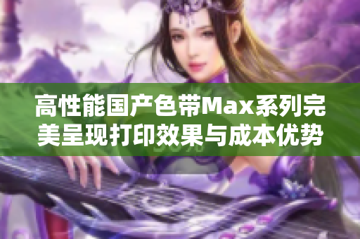 高性能国产色带Max系列完美呈现打印效果与成本优势