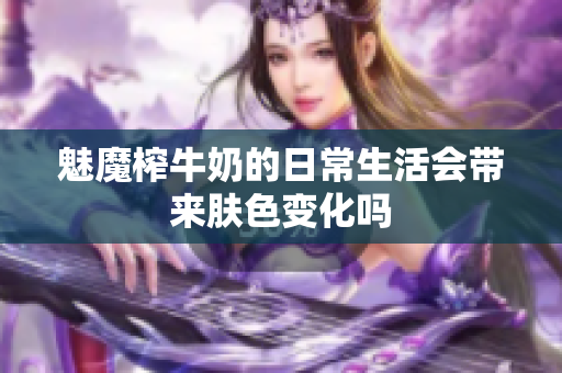 魅魔榨牛奶的日常生活会带来肤色变化吗