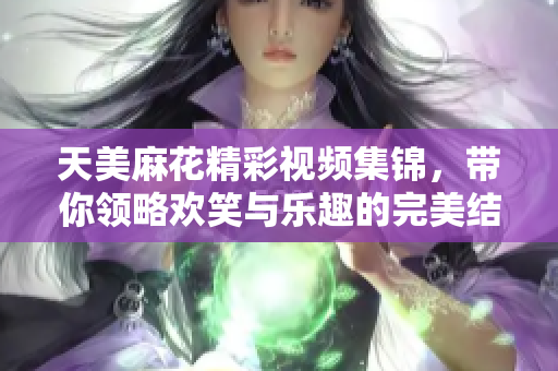 天美麻花精彩视频集锦，带你领略欢笑与乐趣的完美结合