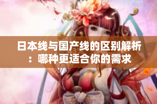 日本线与国产线的区别解析：哪种更适合你的需求