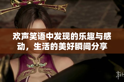 欢声笑语中发现的乐趣与感动，生活的美好瞬间分享