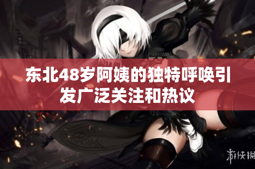 东北48岁阿姨的独特呼唤引发广泛关注和热议