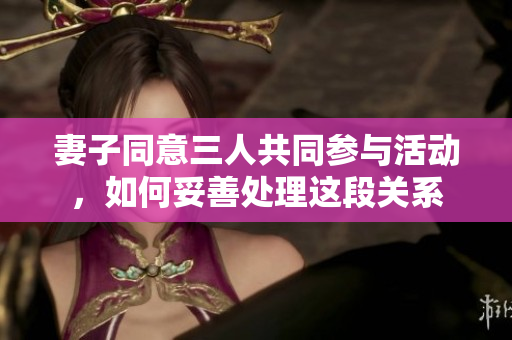 妻子同意三人共同参与活动，如何妥善处理这段关系