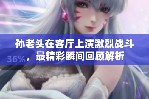 孙老头在客厅上演激烈战斗，最精彩瞬间回顾解析