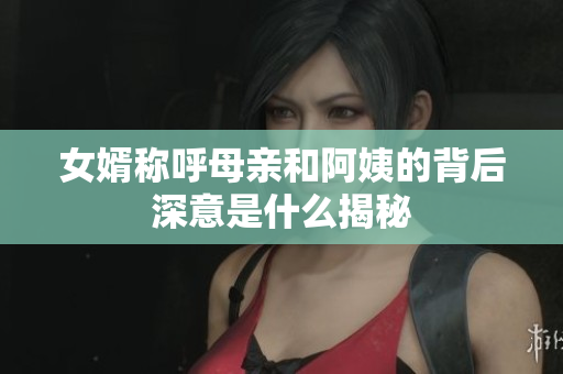 女婿称呼母亲和阿姨的背后深意是什么揭秘