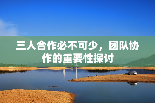 三人合作必不可少，团队协作的重要性探讨