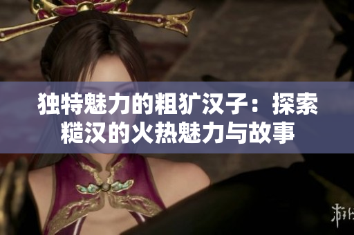 独特魅力的粗犷汉子：探索糙汉的火热魅力与故事