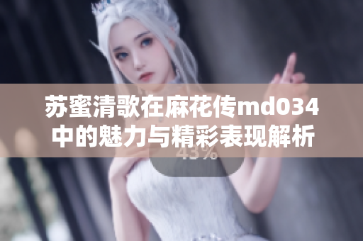 苏蜜清歌在麻花传md034中的魅力与精彩表现解析