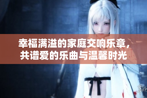 幸福满溢的家庭交响乐章，共谱爱的乐曲与温馨时光