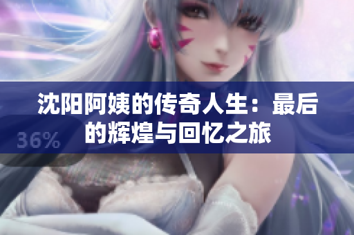 沈阳阿姨的传奇人生：最后的辉煌与回忆之旅