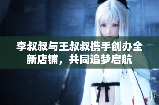 李叔叔与王叔叔携手创办全新店铺，共同追梦启航