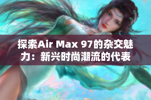 探索Air Max 97的杂交魅力：新兴时尚潮流的代表
