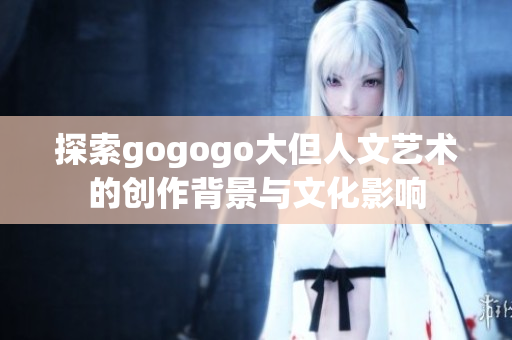 探索gogogo大但人文艺术的创作背景与文化影响