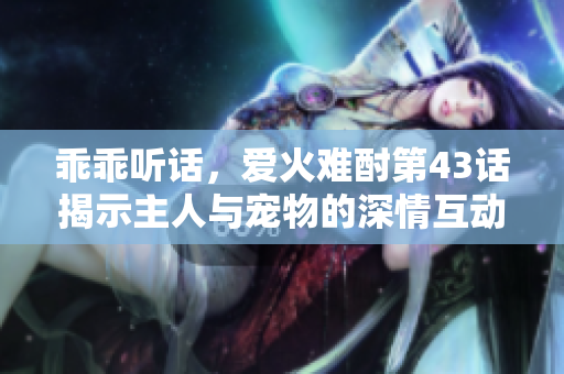 乖乖听话，爱火难酎第43话揭示主人与宠物的深情互动