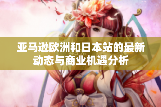 亚马逊欧洲和日本站的最新动态与商业机遇分析