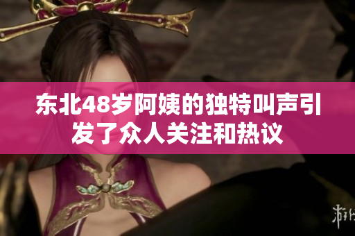 东北48岁阿姨的独特叫声引发了众人关注和热议