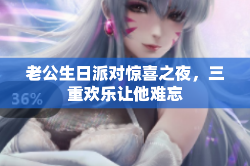 老公生日派对惊喜之夜，三重欢乐让他难忘