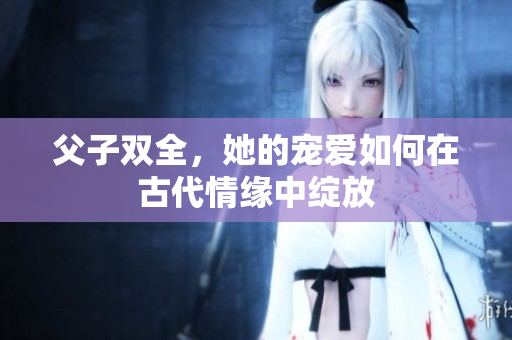 父子双全，她的宠爱如何在古代情缘中绽放