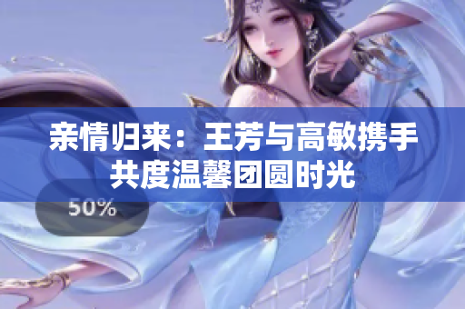 亲情归来：王芳与高敏携手共度温馨团圆时光