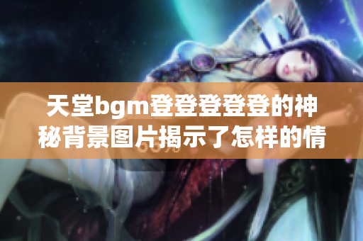 天堂bgm登登登登登的神秘背景图片揭示了怎样的情感世界