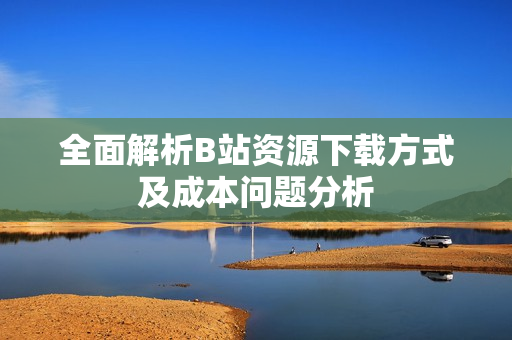 全面解析B站资源下载方式及成本问题分析