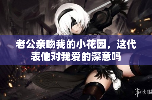 老公亲吻我的小花园，这代表他对我爱的深意吗