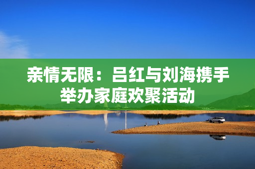 亲情无限：吕红与刘海携手举办家庭欢聚活动