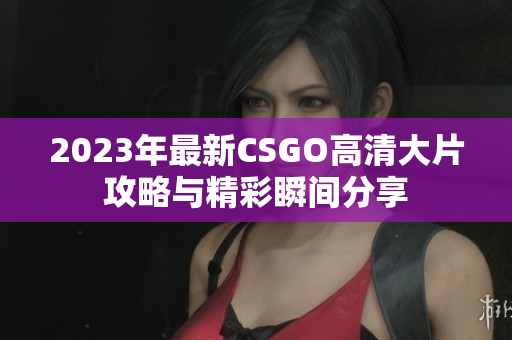 2023年最新CSGO高清大片攻略与精彩瞬间分享