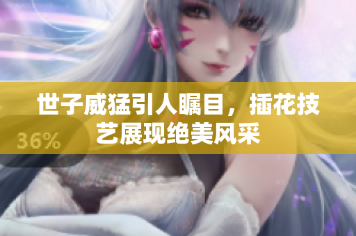 世子威猛引人瞩目，插花技艺展现绝美风采