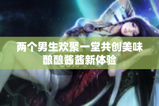 两个男生欢聚一堂共创美味酿酿酱酱新体验