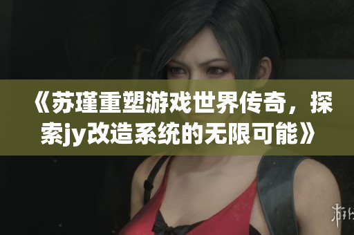 《苏瑾重塑游戏世界传奇，探索jy改造系统的无限可能》