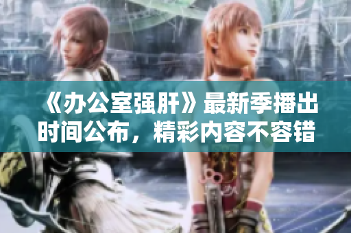 《办公室强肝》最新季播出时间公布，精彩内容不容错过